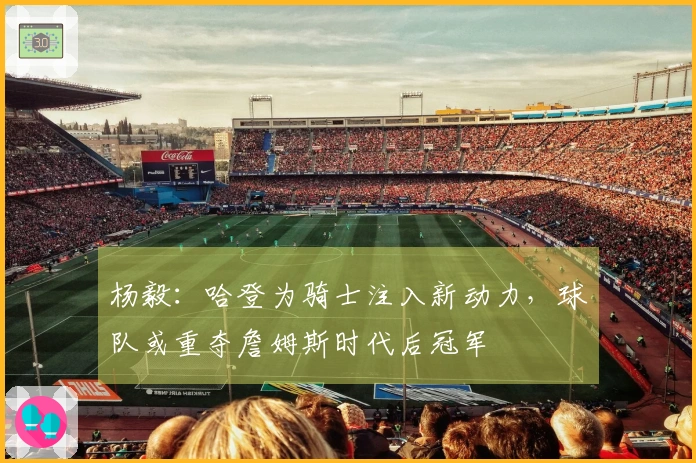 杨毅：哈登为骑士注入新动力，球队或重夺詹姆斯时代后冠军
