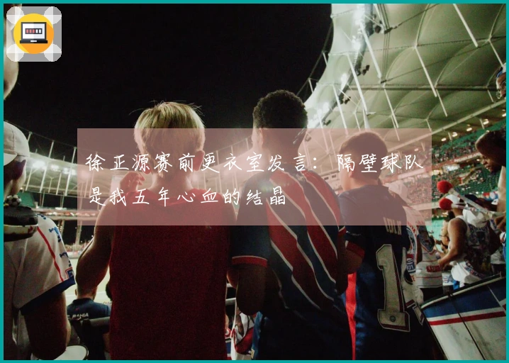 徐正源赛前更衣室发言：隔壁球队是我五年心血的结晶