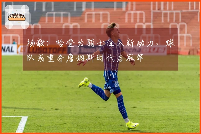 杨毅：哈登为骑士注入新动力，球队或重夺詹姆斯时代后冠军